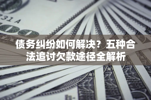 济南债务纠纷如何解决？五种合法追讨欠款途径全解析