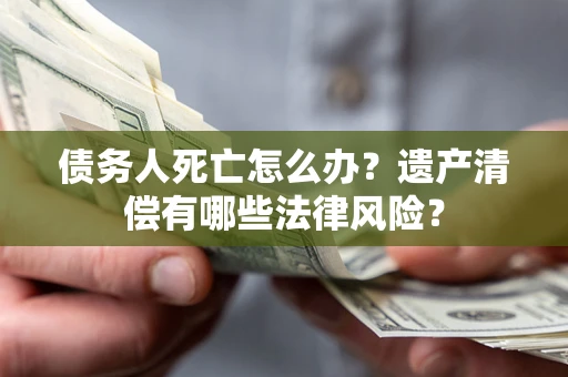 济南债务人死亡怎么办？遗产清偿有哪些法律风险？