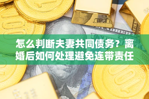 济南怎么判断夫妻共同债务？离婚后如何处理避免连带责任？